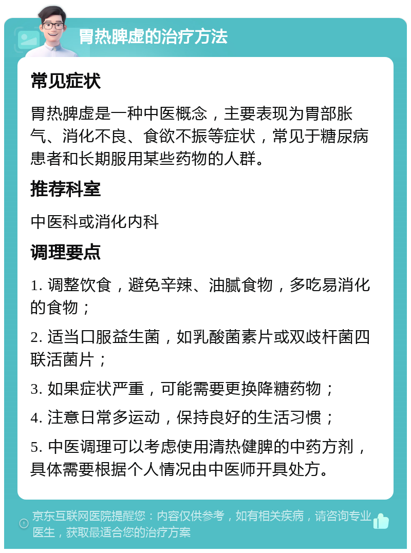 胃热脾虚的治疗方法 常见症状 胃热脾虚是一种中医概念，主要表现为胃部胀气、消化不良、食欲不振等症状，常见于糖尿病患者和长期服用某些药物的人群。 推荐科室 中医科或消化内科 调理要点 1. 调整饮食，避免辛辣、油腻食物，多吃易消化的食物； 2. 适当口服益生菌，如乳酸菌素片或双歧杆菌四联活菌片； 3. 如果症状严重，可能需要更换降糖药物； 4. 注意日常多运动，保持良好的生活习惯； 5. 中医调理可以考虑使用清热健脾的中药方剂，具体需要根据个人情况由中医师开具处方。