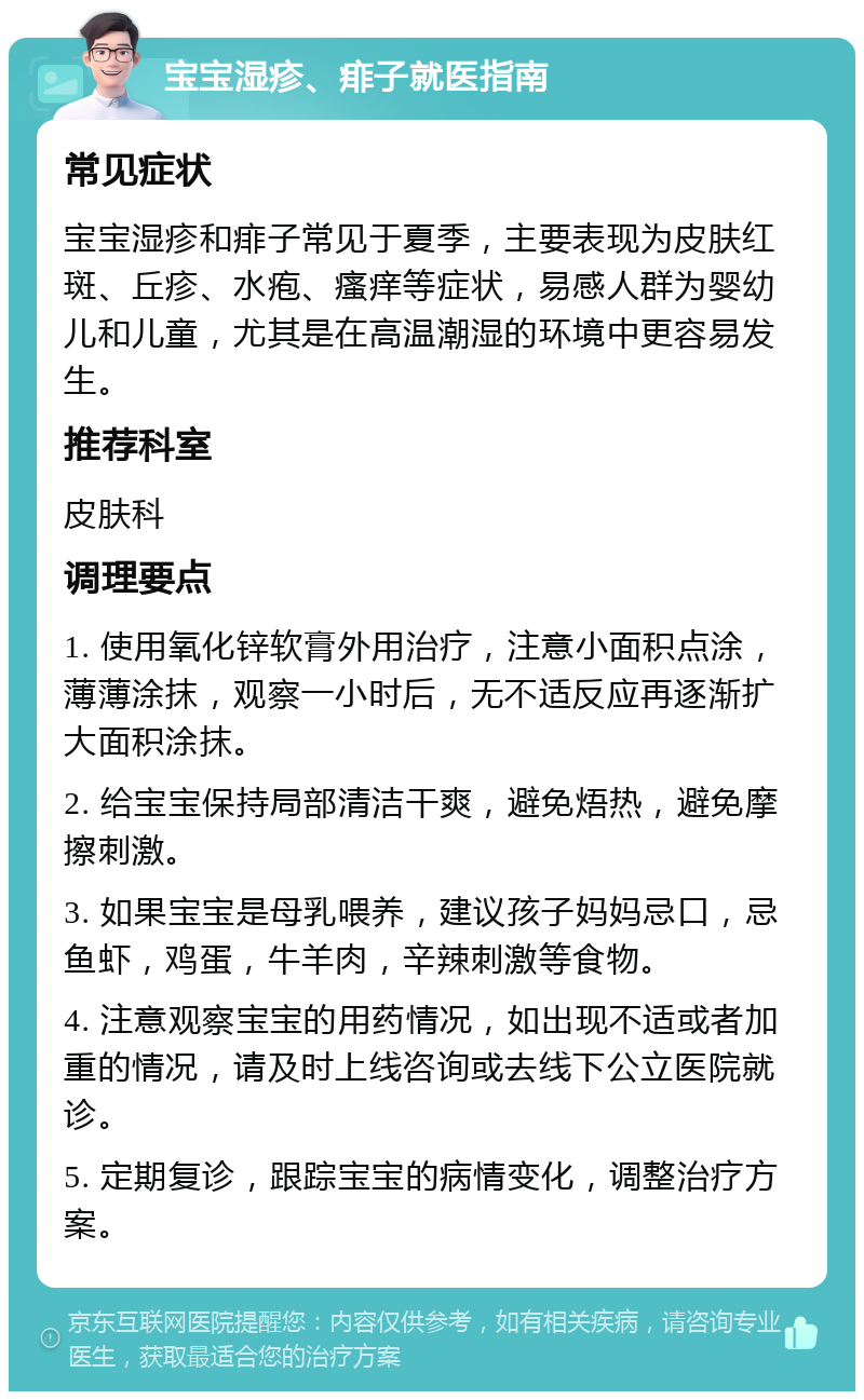 宝宝湿疹、痱子就医指南 常见症状 宝宝湿疹和痱子常见于夏季，主要表现为皮肤红斑、丘疹、水疱、瘙痒等症状，易感人群为婴幼儿和儿童，尤其是在高温潮湿的环境中更容易发生。 推荐科室 皮肤科 调理要点 1. 使用氧化锌软膏外用治疗，注意小面积点涂，薄薄涂抹，观察一小时后，无不适反应再逐渐扩大面积涂抹。 2. 给宝宝保持局部清洁干爽，避免焐热，避免摩擦刺激。 3. 如果宝宝是母乳喂养，建议孩子妈妈忌口，忌鱼虾，鸡蛋，牛羊肉，辛辣刺激等食物。 4. 注意观察宝宝的用药情况，如出现不适或者加重的情况，请及时上线咨询或去线下公立医院就诊。 5. 定期复诊，跟踪宝宝的病情变化，调整治疗方案。