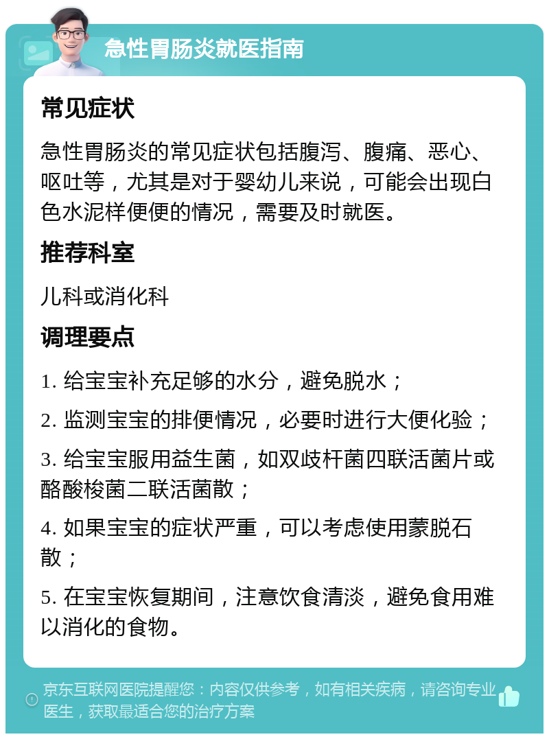 急性胃肠炎就医指南 常见症状 急性胃肠炎的常见症状包括腹泻、腹痛、恶心、呕吐等，尤其是对于婴幼儿来说，可能会出现白色水泥样便便的情况，需要及时就医。 推荐科室 儿科或消化科 调理要点 1. 给宝宝补充足够的水分，避免脱水； 2. 监测宝宝的排便情况，必要时进行大便化验； 3. 给宝宝服用益生菌，如双歧杆菌四联活菌片或酪酸梭菌二联活菌散； 4. 如果宝宝的症状严重，可以考虑使用蒙脱石散； 5. 在宝宝恢复期间，注意饮食清淡，避免食用难以消化的食物。