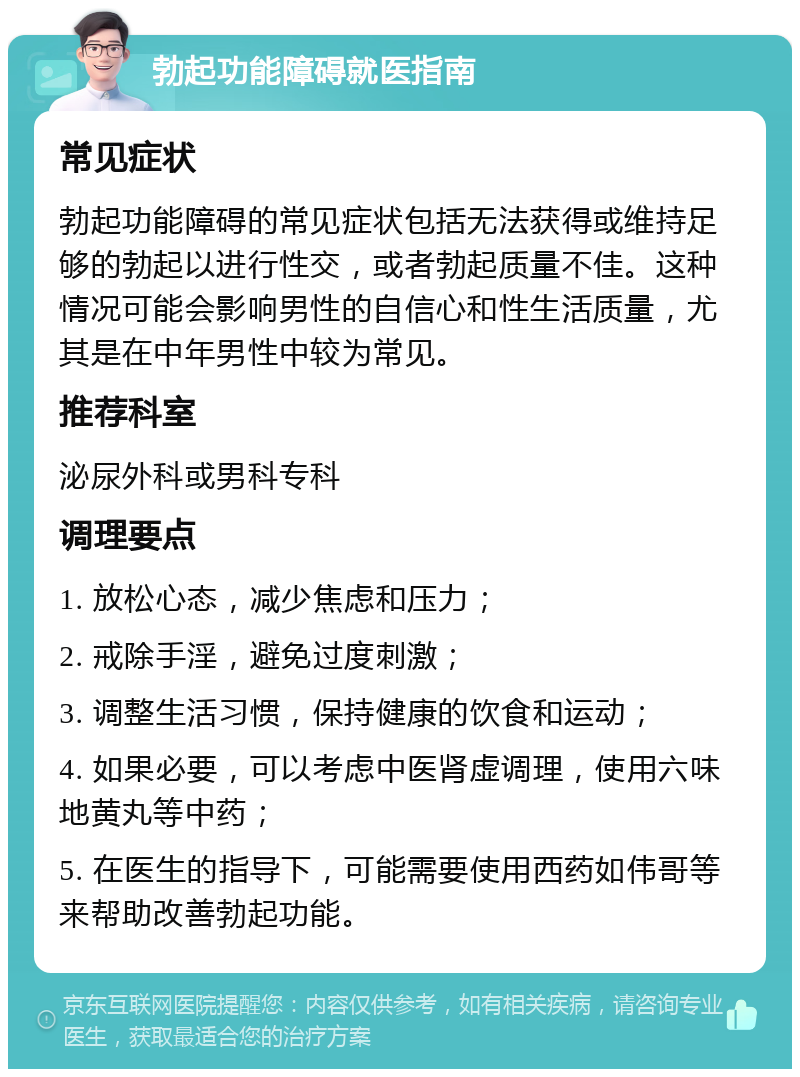 勃起功能障碍就医指南 常见症状 勃起功能障碍的常见症状包括无法获得或维持足够的勃起以进行性交，或者勃起质量不佳。这种情况可能会影响男性的自信心和性生活质量，尤其是在中年男性中较为常见。 推荐科室 泌尿外科或男科专科 调理要点 1. 放松心态，减少焦虑和压力； 2. 戒除手淫，避免过度刺激； 3. 调整生活习惯，保持健康的饮食和运动； 4. 如果必要，可以考虑中医肾虚调理，使用六味地黄丸等中药； 5. 在医生的指导下，可能需要使用西药如伟哥等来帮助改善勃起功能。