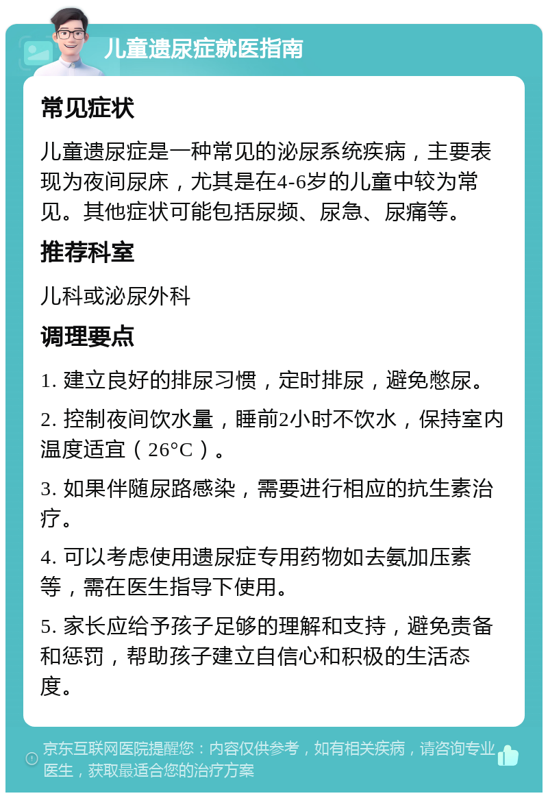 儿童遗尿症就医指南 常见症状 儿童遗尿症是一种常见的泌尿系统疾病，主要表现为夜间尿床，尤其是在4-6岁的儿童中较为常见。其他症状可能包括尿频、尿急、尿痛等。 推荐科室 儿科或泌尿外科 调理要点 1. 建立良好的排尿习惯，定时排尿，避免憋尿。 2. 控制夜间饮水量，睡前2小时不饮水，保持室内温度适宜（26°C）。 3. 如果伴随尿路感染，需要进行相应的抗生素治疗。 4. 可以考虑使用遗尿症专用药物如去氨加压素等，需在医生指导下使用。 5. 家长应给予孩子足够的理解和支持，避免责备和惩罚，帮助孩子建立自信心和积极的生活态度。