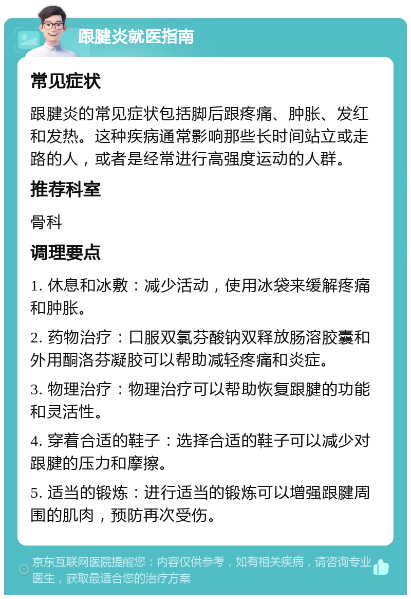 跟腱炎就医指南 常见症状 跟腱炎的常见症状包括脚后跟疼痛、肿胀、发红和发热。这种疾病通常影响那些长时间站立或走路的人，或者是经常进行高强度运动的人群。 推荐科室 骨科 调理要点 1. 休息和冰敷：减少活动，使用冰袋来缓解疼痛和肿胀。 2. 药物治疗：口服双氯芬酸钠双释放肠溶胶囊和外用酮洛芬凝胶可以帮助减轻疼痛和炎症。 3. 物理治疗：物理治疗可以帮助恢复跟腱的功能和灵活性。 4. 穿着合适的鞋子：选择合适的鞋子可以减少对跟腱的压力和摩擦。 5. 适当的锻炼：进行适当的锻炼可以增强跟腱周围的肌肉，预防再次受伤。