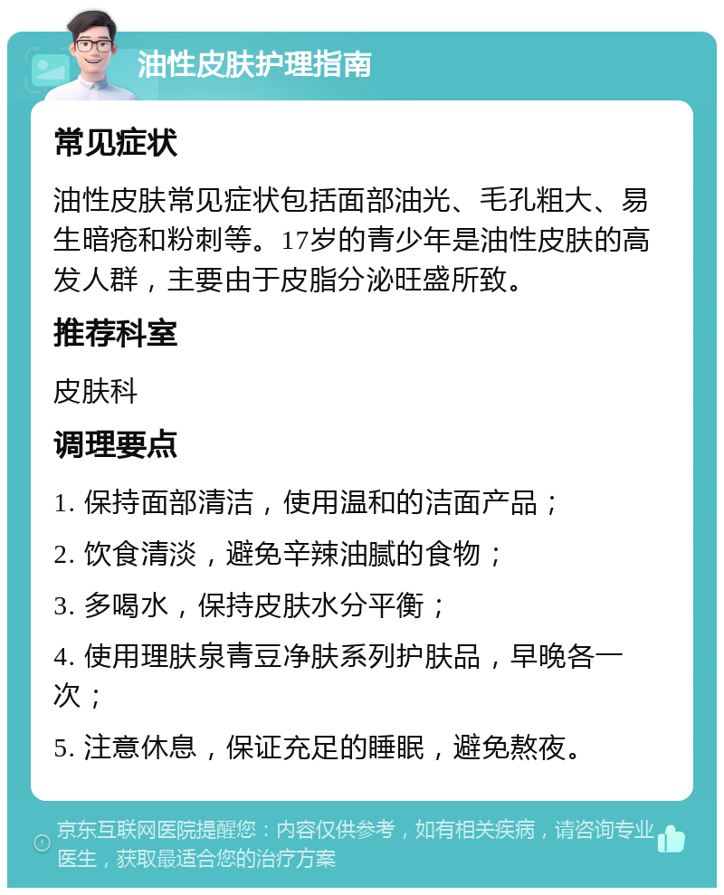 油性皮肤护理指南 常见症状 油性皮肤常见症状包括面部油光、毛孔粗大、易生暗疮和粉刺等。17岁的青少年是油性皮肤的高发人群，主要由于皮脂分泌旺盛所致。 推荐科室 皮肤科 调理要点 1. 保持面部清洁，使用温和的洁面产品； 2. 饮食清淡，避免辛辣油腻的食物； 3. 多喝水，保持皮肤水分平衡； 4. 使用理肤泉青豆净肤系列护肤品，早晚各一次； 5. 注意休息，保证充足的睡眠，避免熬夜。