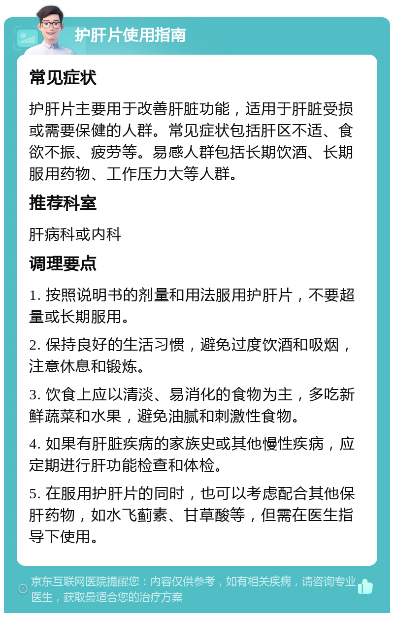 护肝片使用指南 常见症状 护肝片主要用于改善肝脏功能，适用于肝脏受损或需要保健的人群。常见症状包括肝区不适、食欲不振、疲劳等。易感人群包括长期饮酒、长期服用药物、工作压力大等人群。 推荐科室 肝病科或内科 调理要点 1. 按照说明书的剂量和用法服用护肝片，不要超量或长期服用。 2. 保持良好的生活习惯，避免过度饮酒和吸烟，注意休息和锻炼。 3. 饮食上应以清淡、易消化的食物为主，多吃新鲜蔬菜和水果，避免油腻和刺激性食物。 4. 如果有肝脏疾病的家族史或其他慢性疾病，应定期进行肝功能检查和体检。 5. 在服用护肝片的同时，也可以考虑配合其他保肝药物，如水飞蓟素、甘草酸等，但需在医生指导下使用。