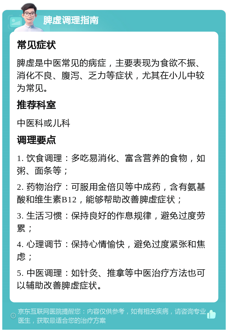 脾虚调理指南 常见症状 脾虚是中医常见的病症，主要表现为食欲不振、消化不良、腹泻、乏力等症状，尤其在小儿中较为常见。 推荐科室 中医科或儿科 调理要点 1. 饮食调理：多吃易消化、富含营养的食物，如粥、面条等； 2. 药物治疗：可服用金倍贝等中成药，含有氨基酸和维生素B12，能够帮助改善脾虚症状； 3. 生活习惯：保持良好的作息规律，避免过度劳累； 4. 心理调节：保持心情愉快，避免过度紧张和焦虑； 5. 中医调理：如针灸、推拿等中医治疗方法也可以辅助改善脾虚症状。