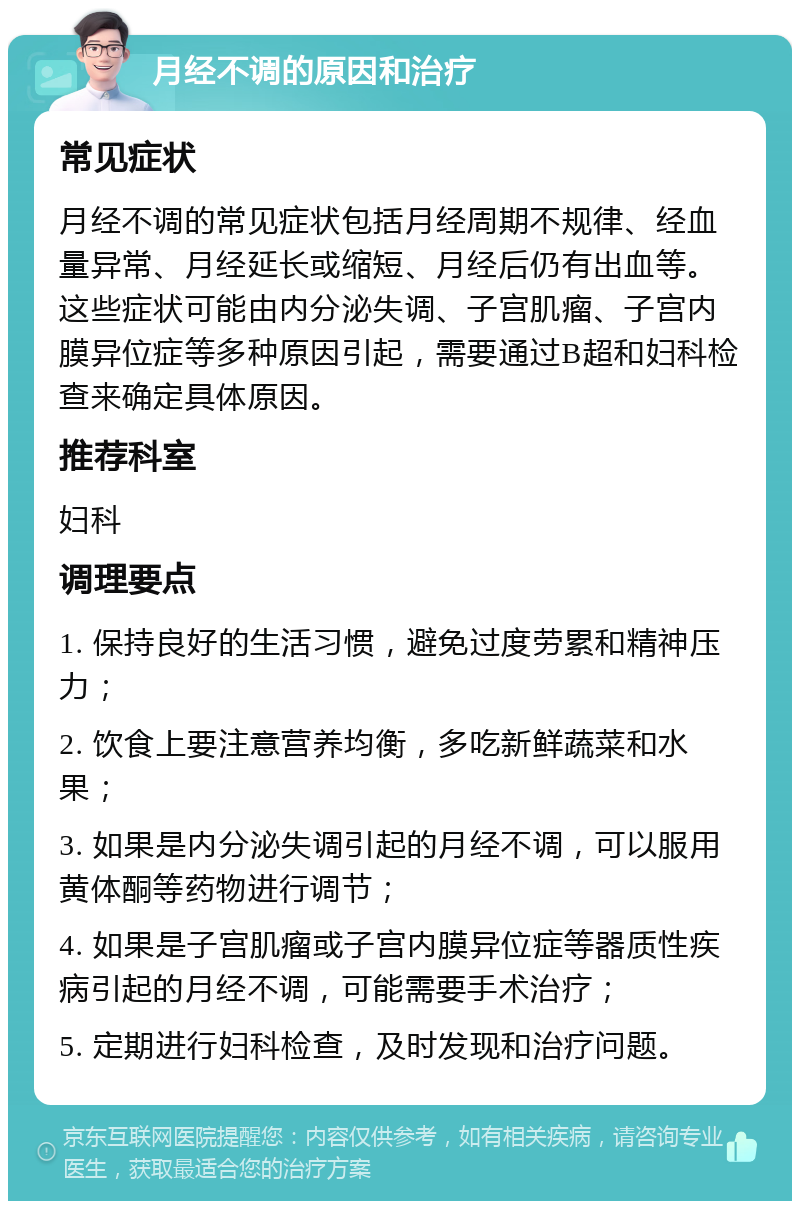 月经不调的原因和治疗 常见症状 月经不调的常见症状包括月经周期不规律、经血量异常、月经延长或缩短、月经后仍有出血等。这些症状可能由内分泌失调、子宫肌瘤、子宫内膜异位症等多种原因引起，需要通过B超和妇科检查来确定具体原因。 推荐科室 妇科 调理要点 1. 保持良好的生活习惯，避免过度劳累和精神压力； 2. 饮食上要注意营养均衡，多吃新鲜蔬菜和水果； 3. 如果是内分泌失调引起的月经不调，可以服用黄体酮等药物进行调节； 4. 如果是子宫肌瘤或子宫内膜异位症等器质性疾病引起的月经不调，可能需要手术治疗； 5. 定期进行妇科检查，及时发现和治疗问题。