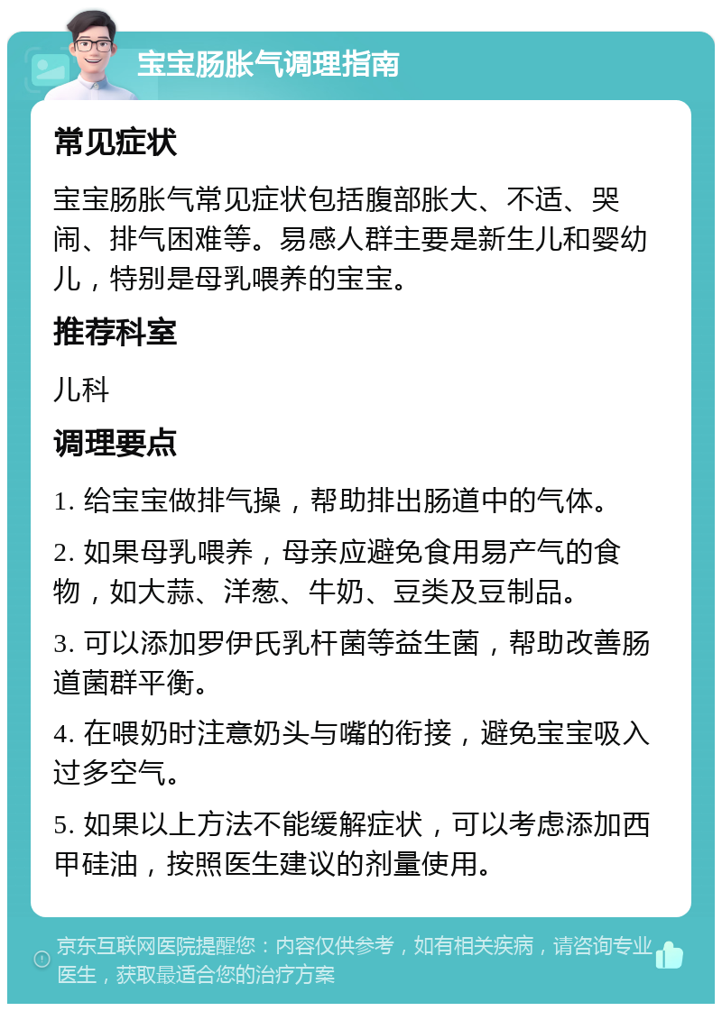 宝宝肠胀气调理指南 常见症状 宝宝肠胀气常见症状包括腹部胀大、不适、哭闹、排气困难等。易感人群主要是新生儿和婴幼儿，特别是母乳喂养的宝宝。 推荐科室 儿科 调理要点 1. 给宝宝做排气操，帮助排出肠道中的气体。 2. 如果母乳喂养，母亲应避免食用易产气的食物，如大蒜、洋葱、牛奶、豆类及豆制品。 3. 可以添加罗伊氏乳杆菌等益生菌，帮助改善肠道菌群平衡。 4. 在喂奶时注意奶头与嘴的衔接，避免宝宝吸入过多空气。 5. 如果以上方法不能缓解症状，可以考虑添加西甲硅油，按照医生建议的剂量使用。