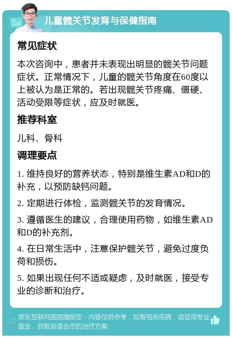 儿童髋关节发育与保健指南 常见症状 本次咨询中，患者并未表现出明显的髋关节问题症状。正常情况下，儿童的髋关节角度在60度以上被认为是正常的。若出现髋关节疼痛、僵硬、活动受限等症状，应及时就医。 推荐科室 儿科、骨科 调理要点 1. 维持良好的营养状态，特别是维生素AD和D的补充，以预防缺钙问题。 2. 定期进行体检，监测髋关节的发育情况。 3. 遵循医生的建议，合理使用药物，如维生素AD和D的补充剂。 4. 在日常生活中，注意保护髋关节，避免过度负荷和损伤。 5. 如果出现任何不适或疑虑，及时就医，接受专业的诊断和治疗。