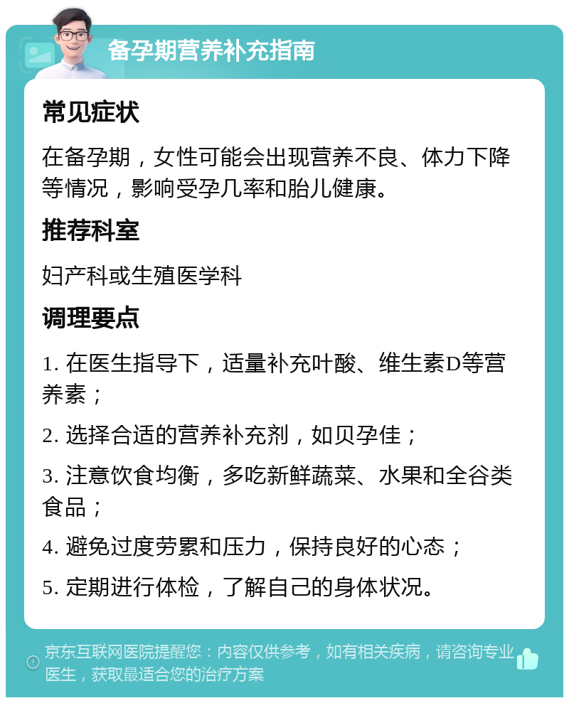 备孕期营养补充指南 常见症状 在备孕期，女性可能会出现营养不良、体力下降等情况，影响受孕几率和胎儿健康。 推荐科室 妇产科或生殖医学科 调理要点 1. 在医生指导下，适量补充叶酸、维生素D等营养素； 2. 选择合适的营养补充剂，如贝孕佳； 3. 注意饮食均衡，多吃新鲜蔬菜、水果和全谷类食品； 4. 避免过度劳累和压力，保持良好的心态； 5. 定期进行体检，了解自己的身体状况。