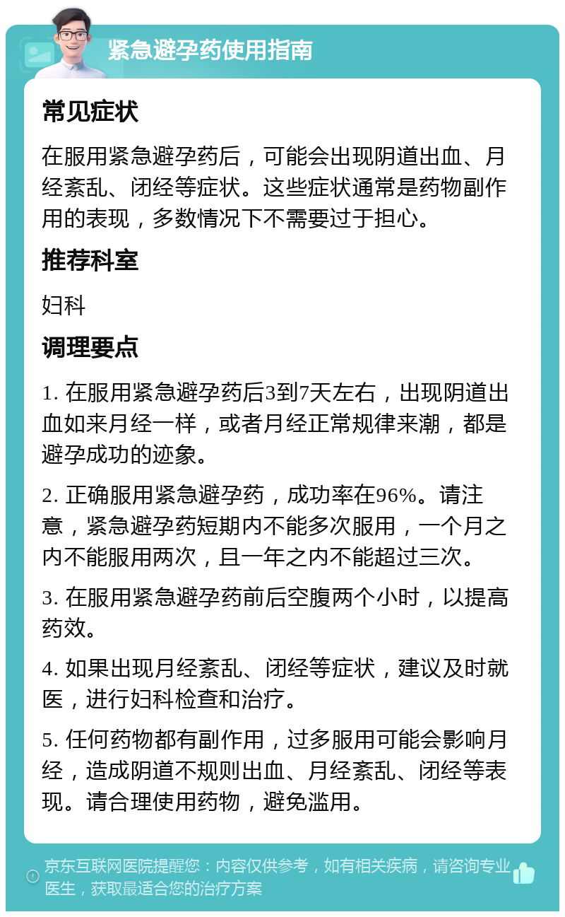 紧急避孕药使用指南 常见症状 在服用紧急避孕药后，可能会出现阴道出血、月经紊乱、闭经等症状。这些症状通常是药物副作用的表现，多数情况下不需要过于担心。 推荐科室 妇科 调理要点 1. 在服用紧急避孕药后3到7天左右，出现阴道出血如来月经一样，或者月经正常规律来潮，都是避孕成功的迹象。 2. 正确服用紧急避孕药，成功率在96%。请注意，紧急避孕药短期内不能多次服用，一个月之内不能服用两次，且一年之内不能超过三次。 3. 在服用紧急避孕药前后空腹两个小时，以提高药效。 4. 如果出现月经紊乱、闭经等症状，建议及时就医，进行妇科检查和治疗。 5. 任何药物都有副作用，过多服用可能会影响月经，造成阴道不规则出血、月经紊乱、闭经等表现。请合理使用药物，避免滥用。