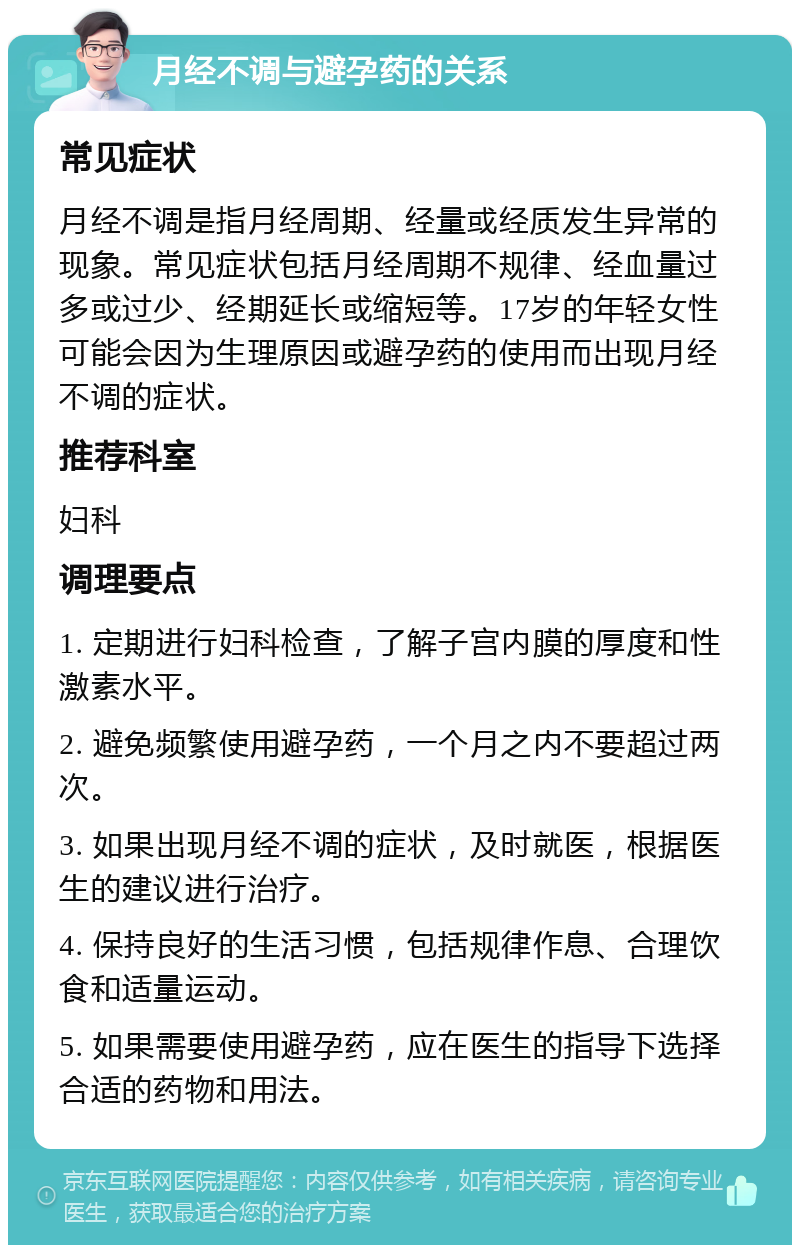 月经不调与避孕药的关系 常见症状 月经不调是指月经周期、经量或经质发生异常的现象。常见症状包括月经周期不规律、经血量过多或过少、经期延长或缩短等。17岁的年轻女性可能会因为生理原因或避孕药的使用而出现月经不调的症状。 推荐科室 妇科 调理要点 1. 定期进行妇科检查，了解子宫内膜的厚度和性激素水平。 2. 避免频繁使用避孕药，一个月之内不要超过两次。 3. 如果出现月经不调的症状，及时就医，根据医生的建议进行治疗。 4. 保持良好的生活习惯，包括规律作息、合理饮食和适量运动。 5. 如果需要使用避孕药，应在医生的指导下选择合适的药物和用法。