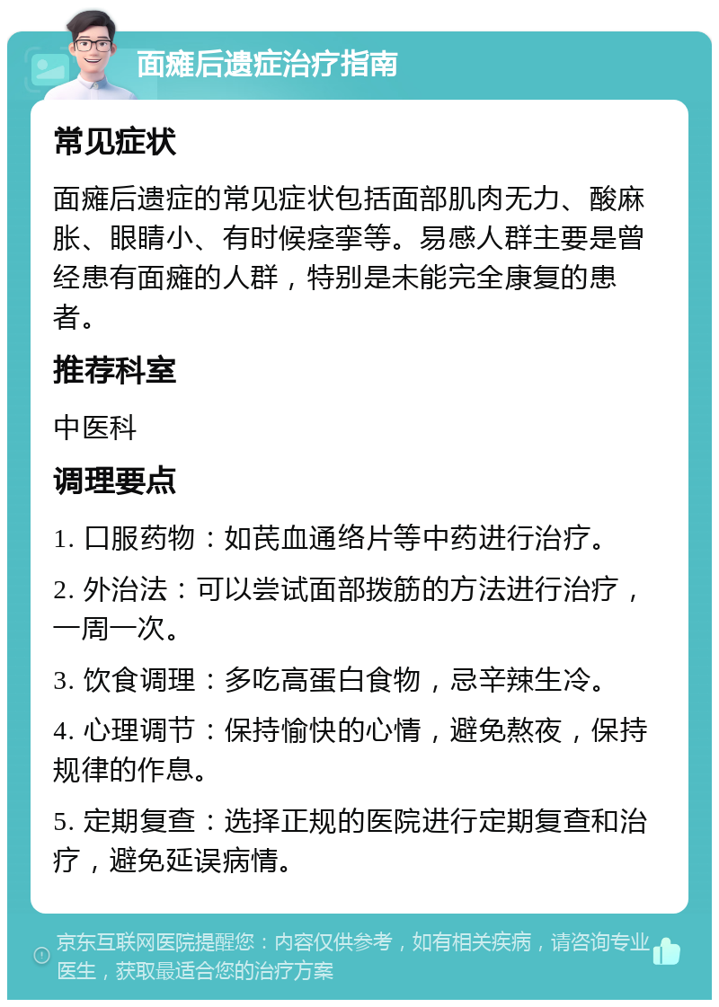 面瘫后遗症治疗指南 常见症状 面瘫后遗症的常见症状包括面部肌肉无力、酸麻胀、眼睛小、有时候痉挛等。易感人群主要是曾经患有面瘫的人群，特别是未能完全康复的患者。 推荐科室 中医科 调理要点 1. 口服药物：如芪血通络片等中药进行治疗。 2. 外治法：可以尝试面部拨筋的方法进行治疗，一周一次。 3. 饮食调理：多吃高蛋白食物，忌辛辣生冷。 4. 心理调节：保持愉快的心情，避免熬夜，保持规律的作息。 5. 定期复查：选择正规的医院进行定期复查和治疗，避免延误病情。