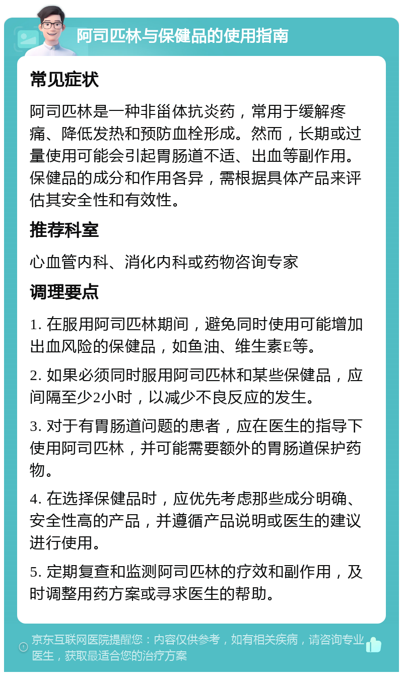 阿司匹林与保健品的使用指南 常见症状 阿司匹林是一种非甾体抗炎药，常用于缓解疼痛、降低发热和预防血栓形成。然而，长期或过量使用可能会引起胃肠道不适、出血等副作用。保健品的成分和作用各异，需根据具体产品来评估其安全性和有效性。 推荐科室 心血管内科、消化内科或药物咨询专家 调理要点 1. 在服用阿司匹林期间，避免同时使用可能增加出血风险的保健品，如鱼油、维生素E等。 2. 如果必须同时服用阿司匹林和某些保健品，应间隔至少2小时，以减少不良反应的发生。 3. 对于有胃肠道问题的患者，应在医生的指导下使用阿司匹林，并可能需要额外的胃肠道保护药物。 4. 在选择保健品时，应优先考虑那些成分明确、安全性高的产品，并遵循产品说明或医生的建议进行使用。 5. 定期复查和监测阿司匹林的疗效和副作用，及时调整用药方案或寻求医生的帮助。