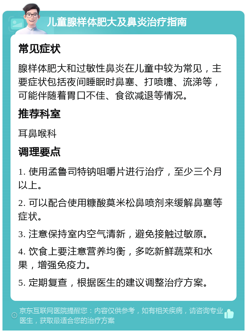 儿童腺样体肥大及鼻炎治疗指南 常见症状 腺样体肥大和过敏性鼻炎在儿童中较为常见，主要症状包括夜间睡眠时鼻塞、打喷嚏、流涕等，可能伴随着胃口不佳、食欲减退等情况。 推荐科室 耳鼻喉科 调理要点 1. 使用孟鲁司特钠咀嚼片进行治疗，至少三个月以上。 2. 可以配合使用糠酸莫米松鼻喷剂来缓解鼻塞等症状。 3. 注意保持室内空气清新，避免接触过敏原。 4. 饮食上要注意营养均衡，多吃新鲜蔬菜和水果，增强免疫力。 5. 定期复查，根据医生的建议调整治疗方案。