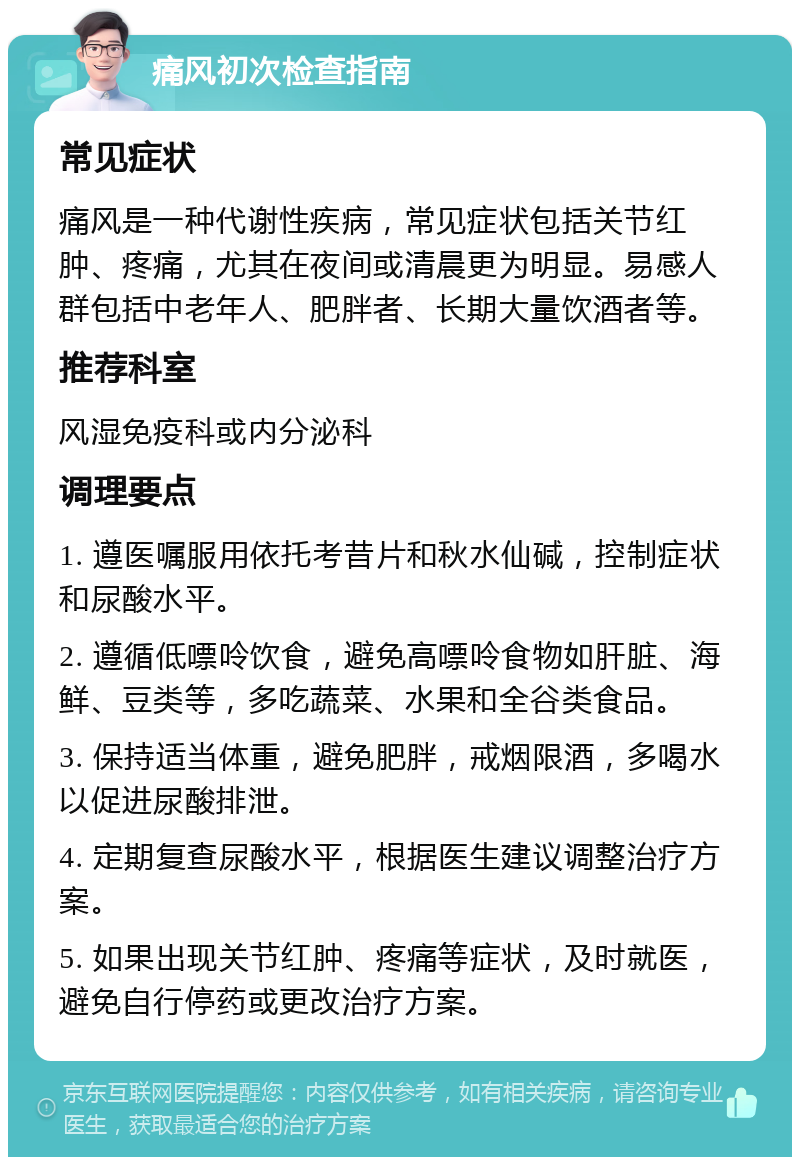 痛风初次检查指南 常见症状 痛风是一种代谢性疾病，常见症状包括关节红肿、疼痛，尤其在夜间或清晨更为明显。易感人群包括中老年人、肥胖者、长期大量饮酒者等。 推荐科室 风湿免疫科或内分泌科 调理要点 1. 遵医嘱服用依托考昔片和秋水仙碱，控制症状和尿酸水平。 2. 遵循低嘌呤饮食，避免高嘌呤食物如肝脏、海鲜、豆类等，多吃蔬菜、水果和全谷类食品。 3. 保持适当体重，避免肥胖，戒烟限酒，多喝水以促进尿酸排泄。 4. 定期复查尿酸水平，根据医生建议调整治疗方案。 5. 如果出现关节红肿、疼痛等症状，及时就医，避免自行停药或更改治疗方案。