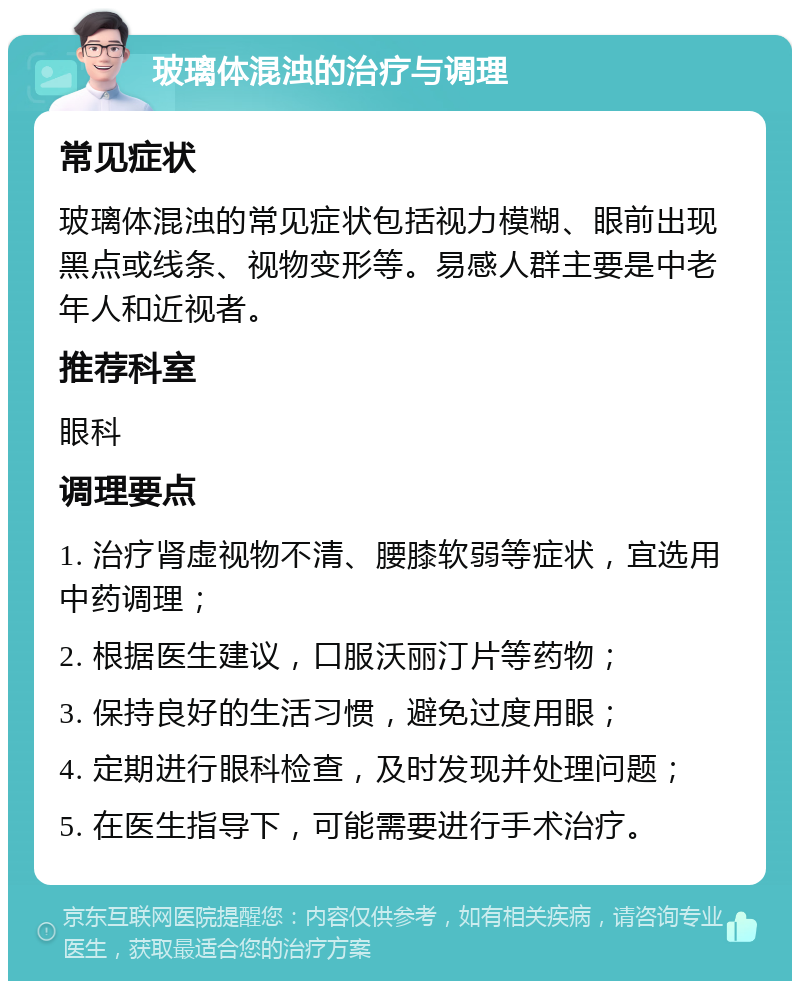 玻璃体混浊的治疗与调理 常见症状 玻璃体混浊的常见症状包括视力模糊、眼前出现黑点或线条、视物变形等。易感人群主要是中老年人和近视者。 推荐科室 眼科 调理要点 1. 治疗肾虚视物不清、腰膝软弱等症状，宜选用中药调理； 2. 根据医生建议，口服沃丽汀片等药物； 3. 保持良好的生活习惯，避免过度用眼； 4. 定期进行眼科检查，及时发现并处理问题； 5. 在医生指导下，可能需要进行手术治疗。