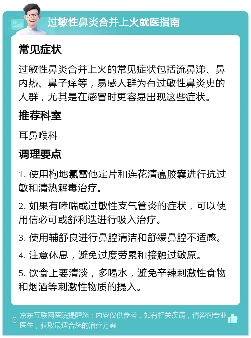 过敏性鼻炎合并上火就医指南 常见症状 过敏性鼻炎合并上火的常见症状包括流鼻涕、鼻内热、鼻子痒等，易感人群为有过敏性鼻炎史的人群，尤其是在感冒时更容易出现这些症状。 推荐科室 耳鼻喉科 调理要点 1. 使用枸地氯雷他定片和连花清瘟胶囊进行抗过敏和清热解毒治疗。 2. 如果有哮喘或过敏性支气管炎的症状，可以使用信必可或舒利迭进行吸入治疗。 3. 使用辅舒良进行鼻腔清洁和舒缓鼻腔不适感。 4. 注意休息，避免过度劳累和接触过敏原。 5. 饮食上要清淡，多喝水，避免辛辣刺激性食物和烟酒等刺激性物质的摄入。