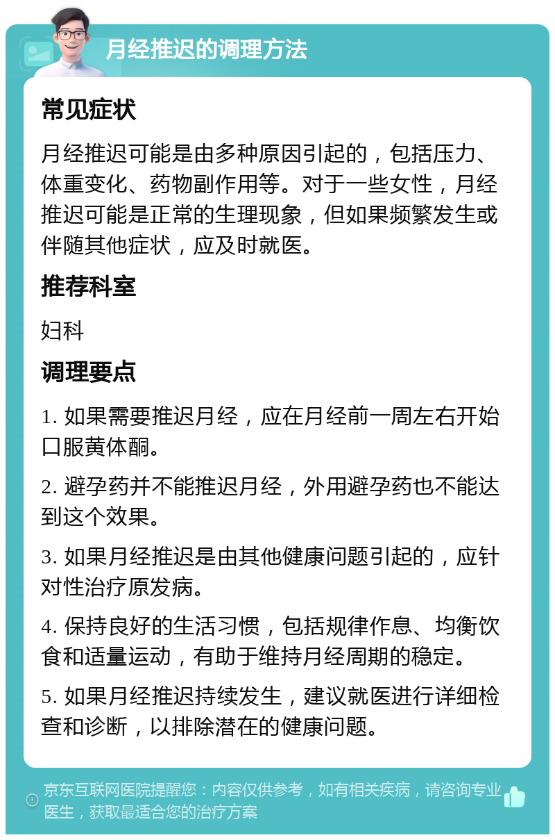 月经推迟的调理方法 常见症状 月经推迟可能是由多种原因引起的，包括压力、体重变化、药物副作用等。对于一些女性，月经推迟可能是正常的生理现象，但如果频繁发生或伴随其他症状，应及时就医。 推荐科室 妇科 调理要点 1. 如果需要推迟月经，应在月经前一周左右开始口服黄体酮。 2. 避孕药并不能推迟月经，外用避孕药也不能达到这个效果。 3. 如果月经推迟是由其他健康问题引起的，应针对性治疗原发病。 4. 保持良好的生活习惯，包括规律作息、均衡饮食和适量运动，有助于维持月经周期的稳定。 5. 如果月经推迟持续发生，建议就医进行详细检查和诊断，以排除潜在的健康问题。