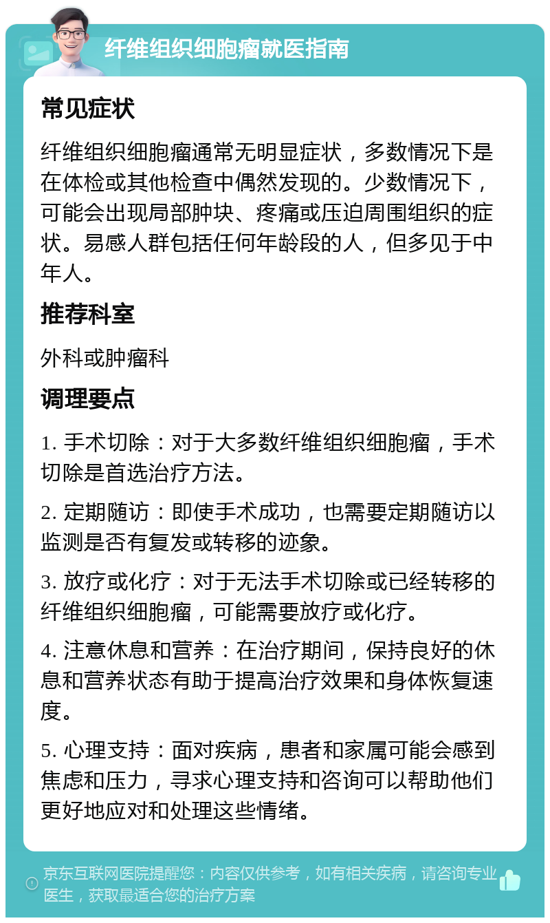 纤维组织细胞瘤就医指南 常见症状 纤维组织细胞瘤通常无明显症状，多数情况下是在体检或其他检查中偶然发现的。少数情况下，可能会出现局部肿块、疼痛或压迫周围组织的症状。易感人群包括任何年龄段的人，但多见于中年人。 推荐科室 外科或肿瘤科 调理要点 1. 手术切除：对于大多数纤维组织细胞瘤，手术切除是首选治疗方法。 2. 定期随访：即使手术成功，也需要定期随访以监测是否有复发或转移的迹象。 3. 放疗或化疗：对于无法手术切除或已经转移的纤维组织细胞瘤，可能需要放疗或化疗。 4. 注意休息和营养：在治疗期间，保持良好的休息和营养状态有助于提高治疗效果和身体恢复速度。 5. 心理支持：面对疾病，患者和家属可能会感到焦虑和压力，寻求心理支持和咨询可以帮助他们更好地应对和处理这些情绪。