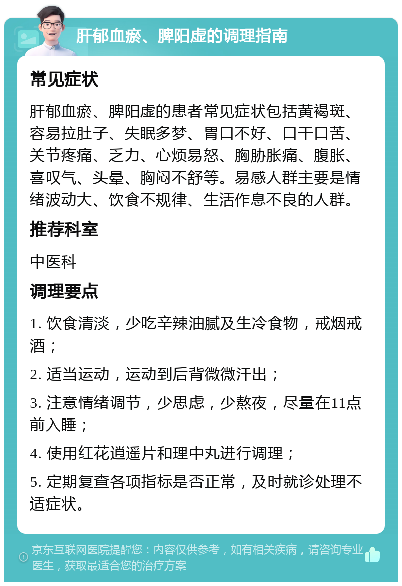 肝郁血瘀、脾阳虚的调理指南 常见症状 肝郁血瘀、脾阳虚的患者常见症状包括黄褐斑、容易拉肚子、失眠多梦、胃口不好、口干口苦、关节疼痛、乏力、心烦易怒、胸胁胀痛、腹胀、喜叹气、头晕、胸闷不舒等。易感人群主要是情绪波动大、饮食不规律、生活作息不良的人群。 推荐科室 中医科 调理要点 1. 饮食清淡，少吃辛辣油腻及生冷食物，戒烟戒酒； 2. 适当运动，运动到后背微微汗出； 3. 注意情绪调节，少思虑，少熬夜，尽量在11点前入睡； 4. 使用红花逍遥片和理中丸进行调理； 5. 定期复查各项指标是否正常，及时就诊处理不适症状。