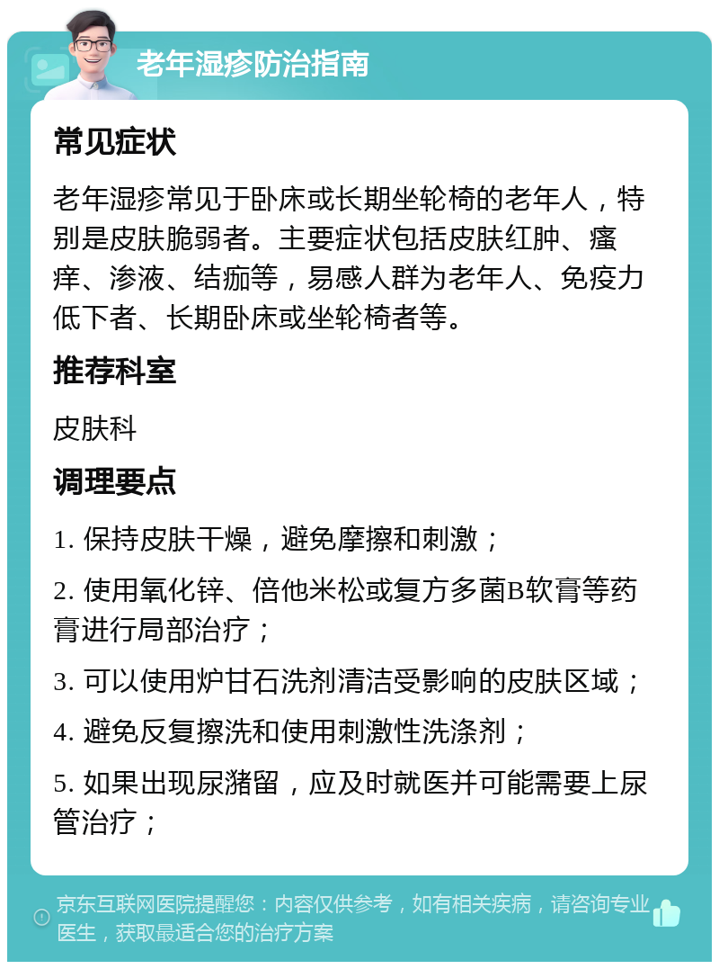 老年湿疹防治指南 常见症状 老年湿疹常见于卧床或长期坐轮椅的老年人，特别是皮肤脆弱者。主要症状包括皮肤红肿、瘙痒、渗液、结痂等，易感人群为老年人、免疫力低下者、长期卧床或坐轮椅者等。 推荐科室 皮肤科 调理要点 1. 保持皮肤干燥，避免摩擦和刺激； 2. 使用氧化锌、倍他米松或复方多菌B软膏等药膏进行局部治疗； 3. 可以使用炉甘石洗剂清洁受影响的皮肤区域； 4. 避免反复擦洗和使用刺激性洗涤剂； 5. 如果出现尿潴留，应及时就医并可能需要上尿管治疗；