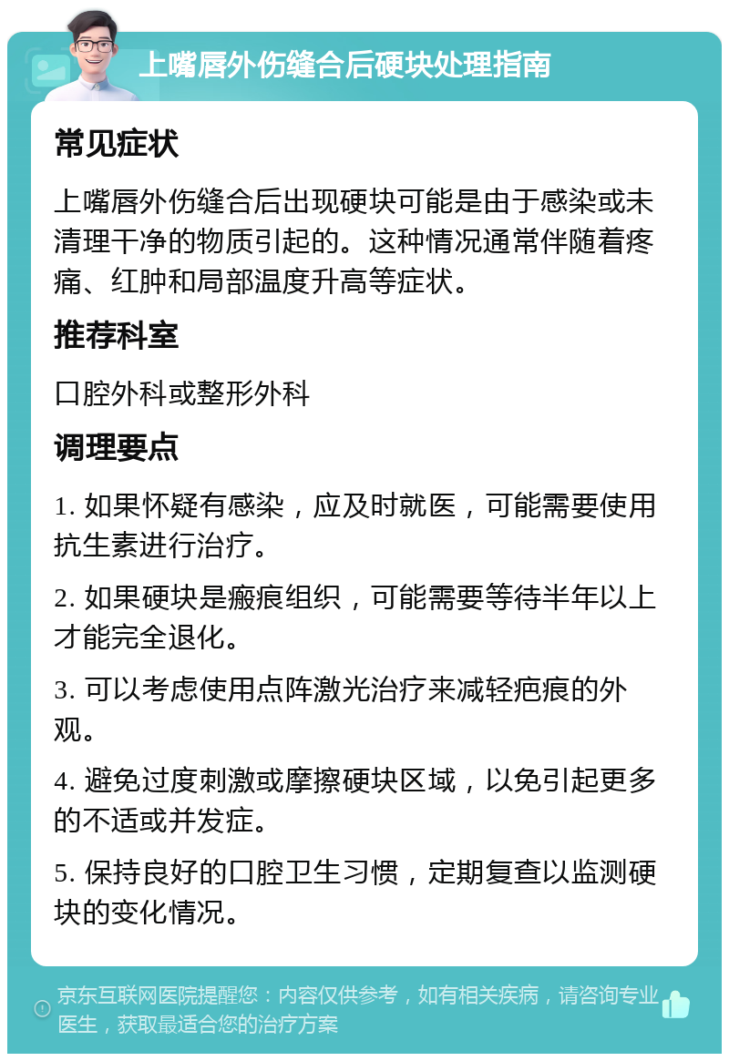 上嘴唇外伤缝合后硬块处理指南 常见症状 上嘴唇外伤缝合后出现硬块可能是由于感染或未清理干净的物质引起的。这种情况通常伴随着疼痛、红肿和局部温度升高等症状。 推荐科室 口腔外科或整形外科 调理要点 1. 如果怀疑有感染，应及时就医，可能需要使用抗生素进行治疗。 2. 如果硬块是瘢痕组织，可能需要等待半年以上才能完全退化。 3. 可以考虑使用点阵激光治疗来减轻疤痕的外观。 4. 避免过度刺激或摩擦硬块区域，以免引起更多的不适或并发症。 5. 保持良好的口腔卫生习惯，定期复查以监测硬块的变化情况。