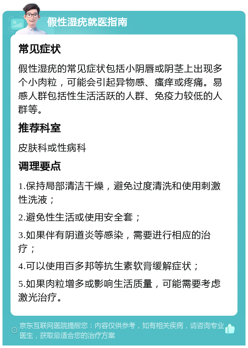 假性湿疣就医指南 常见症状 假性湿疣的常见症状包括小阴唇或阴茎上出现多个小肉粒，可能会引起异物感、瘙痒或疼痛。易感人群包括性生活活跃的人群、免疫力较低的人群等。 推荐科室 皮肤科或性病科 调理要点 1.保持局部清洁干燥，避免过度清洗和使用刺激性洗液； 2.避免性生活或使用安全套； 3.如果伴有阴道炎等感染，需要进行相应的治疗； 4.可以使用百多邦等抗生素软膏缓解症状； 5.如果肉粒增多或影响生活质量，可能需要考虑激光治疗。