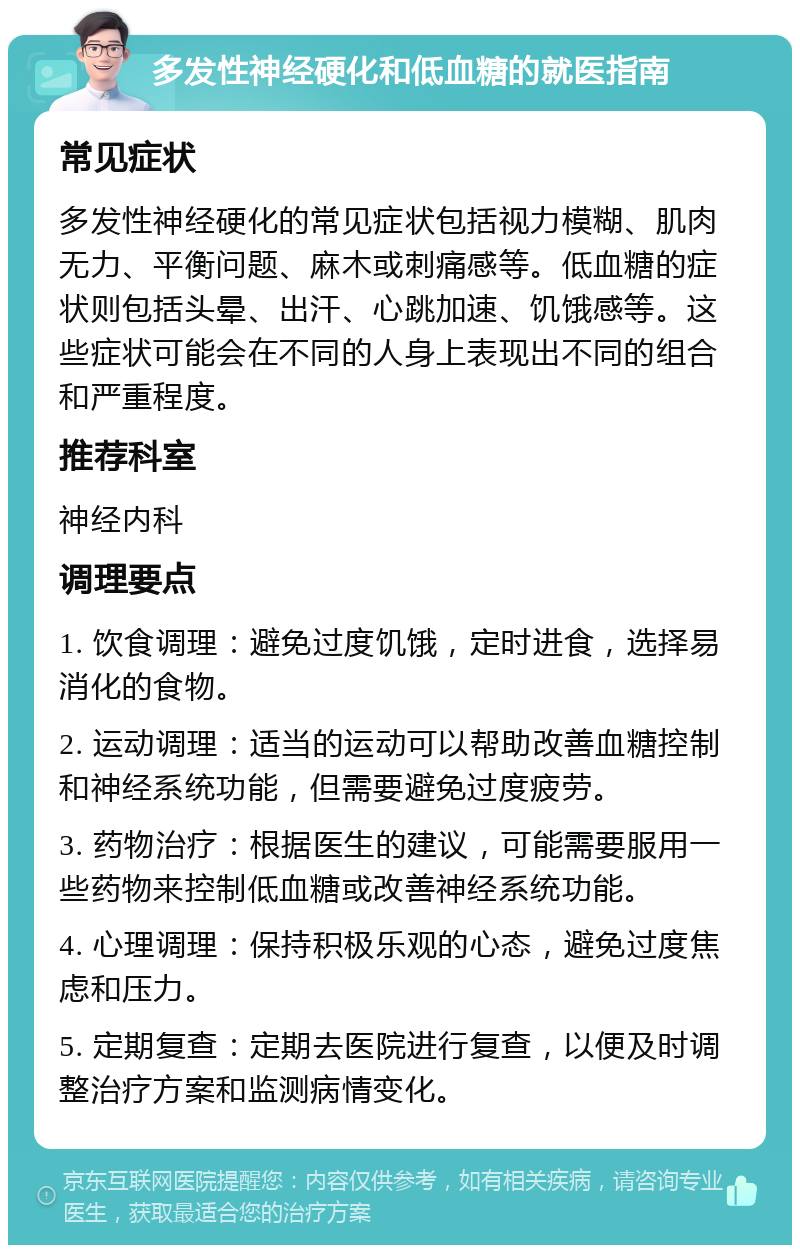 多发性神经硬化和低血糖的就医指南 常见症状 多发性神经硬化的常见症状包括视力模糊、肌肉无力、平衡问题、麻木或刺痛感等。低血糖的症状则包括头晕、出汗、心跳加速、饥饿感等。这些症状可能会在不同的人身上表现出不同的组合和严重程度。 推荐科室 神经内科 调理要点 1. 饮食调理：避免过度饥饿，定时进食，选择易消化的食物。 2. 运动调理：适当的运动可以帮助改善血糖控制和神经系统功能，但需要避免过度疲劳。 3. 药物治疗：根据医生的建议，可能需要服用一些药物来控制低血糖或改善神经系统功能。 4. 心理调理：保持积极乐观的心态，避免过度焦虑和压力。 5. 定期复查：定期去医院进行复查，以便及时调整治疗方案和监测病情变化。