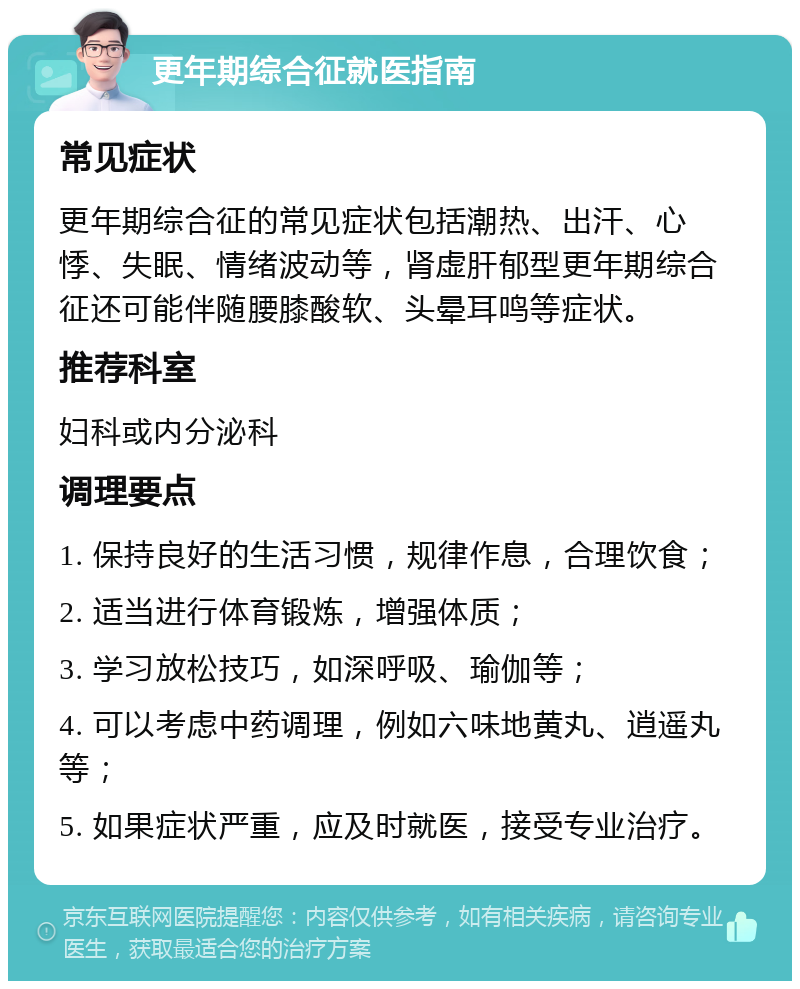 更年期综合征就医指南 常见症状 更年期综合征的常见症状包括潮热、出汗、心悸、失眠、情绪波动等，肾虚肝郁型更年期综合征还可能伴随腰膝酸软、头晕耳鸣等症状。 推荐科室 妇科或内分泌科 调理要点 1. 保持良好的生活习惯，规律作息，合理饮食； 2. 适当进行体育锻炼，增强体质； 3. 学习放松技巧，如深呼吸、瑜伽等； 4. 可以考虑中药调理，例如六味地黄丸、逍遥丸等； 5. 如果症状严重，应及时就医，接受专业治疗。