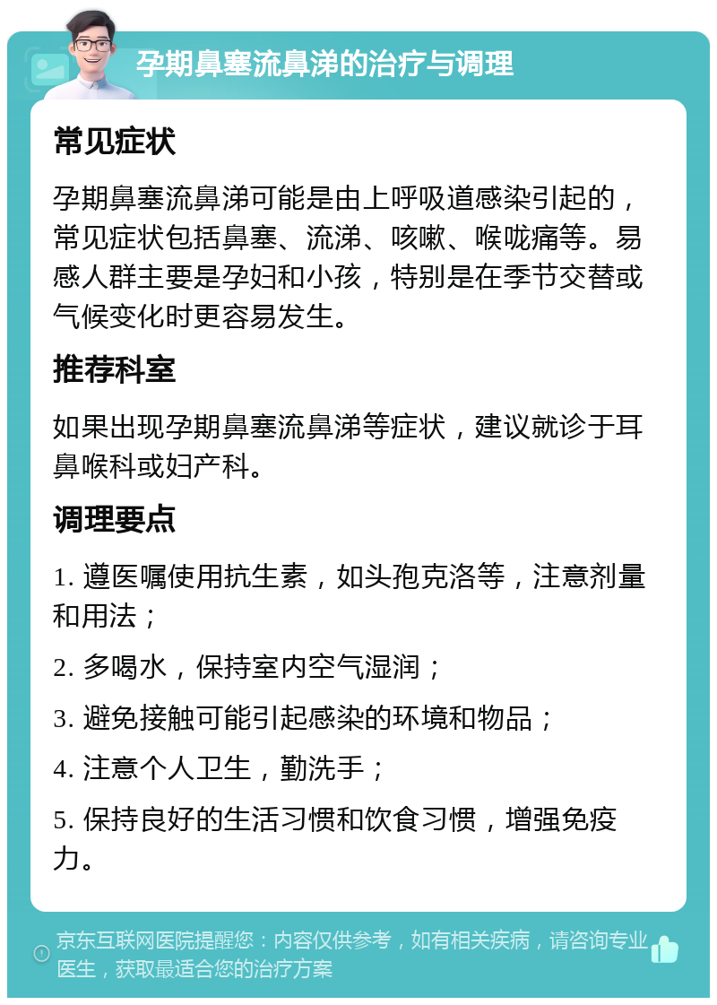 孕期鼻塞流鼻涕的治疗与调理 常见症状 孕期鼻塞流鼻涕可能是由上呼吸道感染引起的，常见症状包括鼻塞、流涕、咳嗽、喉咙痛等。易感人群主要是孕妇和小孩，特别是在季节交替或气候变化时更容易发生。 推荐科室 如果出现孕期鼻塞流鼻涕等症状，建议就诊于耳鼻喉科或妇产科。 调理要点 1. 遵医嘱使用抗生素，如头孢克洛等，注意剂量和用法； 2. 多喝水，保持室内空气湿润； 3. 避免接触可能引起感染的环境和物品； 4. 注意个人卫生，勤洗手； 5. 保持良好的生活习惯和饮食习惯，增强免疫力。