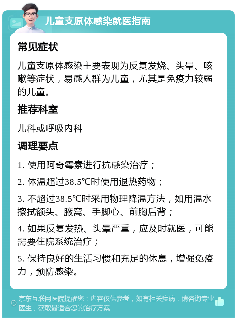 儿童支原体感染就医指南 常见症状 儿童支原体感染主要表现为反复发烧、头晕、咳嗽等症状，易感人群为儿童，尤其是免疫力较弱的儿童。 推荐科室 儿科或呼吸内科 调理要点 1. 使用阿奇霉素进行抗感染治疗； 2. 体温超过38.5℃时使用退热药物； 3. 不超过38.5℃时采用物理降温方法，如用温水擦拭额头、腋窝、手脚心、前胸后背； 4. 如果反复发热、头晕严重，应及时就医，可能需要住院系统治疗； 5. 保持良好的生活习惯和充足的休息，增强免疫力，预防感染。