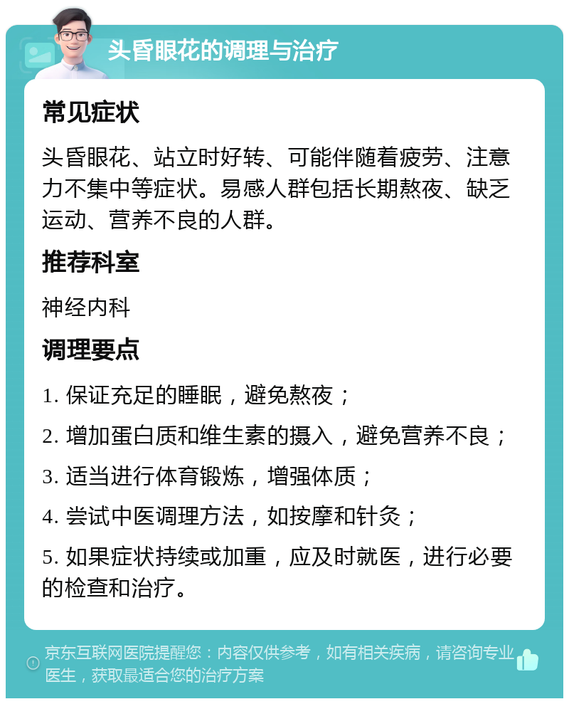 头昏眼花的调理与治疗 常见症状 头昏眼花、站立时好转、可能伴随着疲劳、注意力不集中等症状。易感人群包括长期熬夜、缺乏运动、营养不良的人群。 推荐科室 神经内科 调理要点 1. 保证充足的睡眠，避免熬夜； 2. 增加蛋白质和维生素的摄入，避免营养不良； 3. 适当进行体育锻炼，增强体质； 4. 尝试中医调理方法，如按摩和针灸； 5. 如果症状持续或加重，应及时就医，进行必要的检查和治疗。