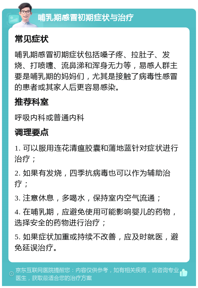 哺乳期感冒初期症状与治疗 常见症状 哺乳期感冒初期症状包括嗓子疼、拉肚子、发烧、打喷嚏、流鼻涕和浑身无力等，易感人群主要是哺乳期的妈妈们，尤其是接触了病毒性感冒的患者或其家人后更容易感染。 推荐科室 呼吸内科或普通内科 调理要点 1. 可以服用连花清瘟胶囊和蒲地蓝针对症状进行治疗； 2. 如果有发烧，四季抗病毒也可以作为辅助治疗； 3. 注意休息，多喝水，保持室内空气流通； 4. 在哺乳期，应避免使用可能影响婴儿的药物，选择安全的药物进行治疗； 5. 如果症状加重或持续不改善，应及时就医，避免延误治疗。