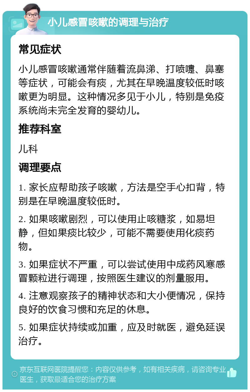 小儿感冒咳嗽的调理与治疗 常见症状 小儿感冒咳嗽通常伴随着流鼻涕、打喷嚏、鼻塞等症状，可能会有痰，尤其在早晚温度较低时咳嗽更为明显。这种情况多见于小儿，特别是免疫系统尚未完全发育的婴幼儿。 推荐科室 儿科 调理要点 1. 家长应帮助孩子咳嗽，方法是空手心扣背，特别是在早晚温度较低时。 2. 如果咳嗽剧烈，可以使用止咳糖浆，如易坦静，但如果痰比较少，可能不需要使用化痰药物。 3. 如果症状不严重，可以尝试使用中成药风寒感冒颗粒进行调理，按照医生建议的剂量服用。 4. 注意观察孩子的精神状态和大小便情况，保持良好的饮食习惯和充足的休息。 5. 如果症状持续或加重，应及时就医，避免延误治疗。