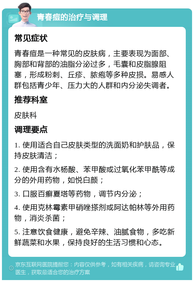 青春痘的治疗与调理 常见症状 青春痘是一种常见的皮肤病，主要表现为面部、胸部和背部的油脂分泌过多，毛囊和皮脂腺阻塞，形成粉刺、丘疹、脓疱等多种皮损。易感人群包括青少年、压力大的人群和内分泌失调者。 推荐科室 皮肤科 调理要点 1. 使用适合自己皮肤类型的洗面奶和护肤品，保持皮肤清洁； 2. 使用含有水杨酸、苯甲酸或过氧化苯甲酰等成分的外用药物，如悦白颜； 3. 口服百癣夏塔等药物，调节内分泌； 4. 使用克林霉素甲硝唑搽剂或阿达帕林等外用药物，消炎杀菌； 5. 注意饮食健康，避免辛辣、油腻食物，多吃新鲜蔬菜和水果，保持良好的生活习惯和心态。