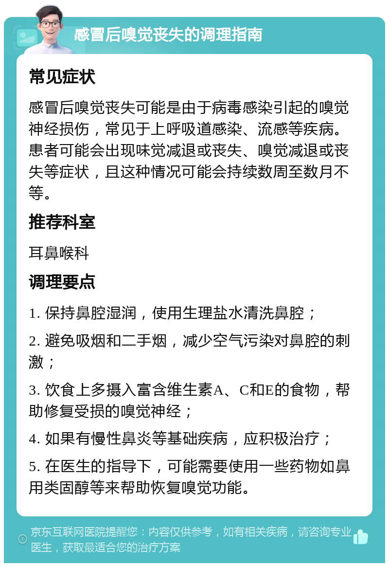 感冒后嗅觉丧失的调理指南 常见症状 感冒后嗅觉丧失可能是由于病毒感染引起的嗅觉神经损伤，常见于上呼吸道感染、流感等疾病。患者可能会出现味觉减退或丧失、嗅觉减退或丧失等症状，且这种情况可能会持续数周至数月不等。 推荐科室 耳鼻喉科 调理要点 1. 保持鼻腔湿润，使用生理盐水清洗鼻腔； 2. 避免吸烟和二手烟，减少空气污染对鼻腔的刺激； 3. 饮食上多摄入富含维生素A、C和E的食物，帮助修复受损的嗅觉神经； 4. 如果有慢性鼻炎等基础疾病，应积极治疗； 5. 在医生的指导下，可能需要使用一些药物如鼻用类固醇等来帮助恢复嗅觉功能。