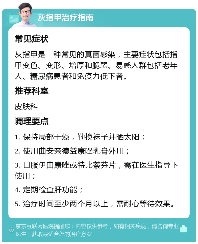 灰指甲治疗指南 常见症状 灰指甲是一种常见的真菌感染，主要症状包括指甲变色、变形、增厚和脆弱。易感人群包括老年人、糖尿病患者和免疫力低下者。 推荐科室 皮肤科 调理要点 1. 保持局部干燥，勤换袜子并晒太阳； 2. 使用曲安奈德益康唑乳膏外用； 3. 口服伊曲康唑或特比萘芬片，需在医生指导下使用； 4. 定期检查肝功能； 5. 治疗时间至少两个月以上，需耐心等待效果。