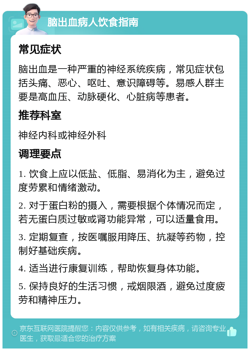 脑出血病人饮食指南 常见症状 脑出血是一种严重的神经系统疾病，常见症状包括头痛、恶心、呕吐、意识障碍等。易感人群主要是高血压、动脉硬化、心脏病等患者。 推荐科室 神经内科或神经外科 调理要点 1. 饮食上应以低盐、低脂、易消化为主，避免过度劳累和情绪激动。 2. 对于蛋白粉的摄入，需要根据个体情况而定，若无蛋白质过敏或肾功能异常，可以适量食用。 3. 定期复查，按医嘱服用降压、抗凝等药物，控制好基础疾病。 4. 适当进行康复训练，帮助恢复身体功能。 5. 保持良好的生活习惯，戒烟限酒，避免过度疲劳和精神压力。