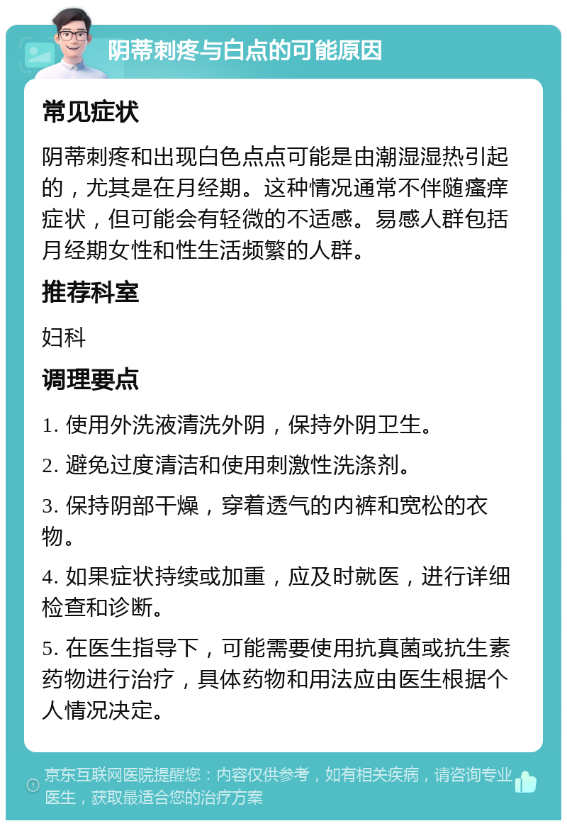 阴蒂刺疼与白点的可能原因 常见症状 阴蒂刺疼和出现白色点点可能是由潮湿湿热引起的，尤其是在月经期。这种情况通常不伴随瘙痒症状，但可能会有轻微的不适感。易感人群包括月经期女性和性生活频繁的人群。 推荐科室 妇科 调理要点 1. 使用外洗液清洗外阴，保持外阴卫生。 2. 避免过度清洁和使用刺激性洗涤剂。 3. 保持阴部干燥，穿着透气的内裤和宽松的衣物。 4. 如果症状持续或加重，应及时就医，进行详细检查和诊断。 5. 在医生指导下，可能需要使用抗真菌或抗生素药物进行治疗，具体药物和用法应由医生根据个人情况决定。