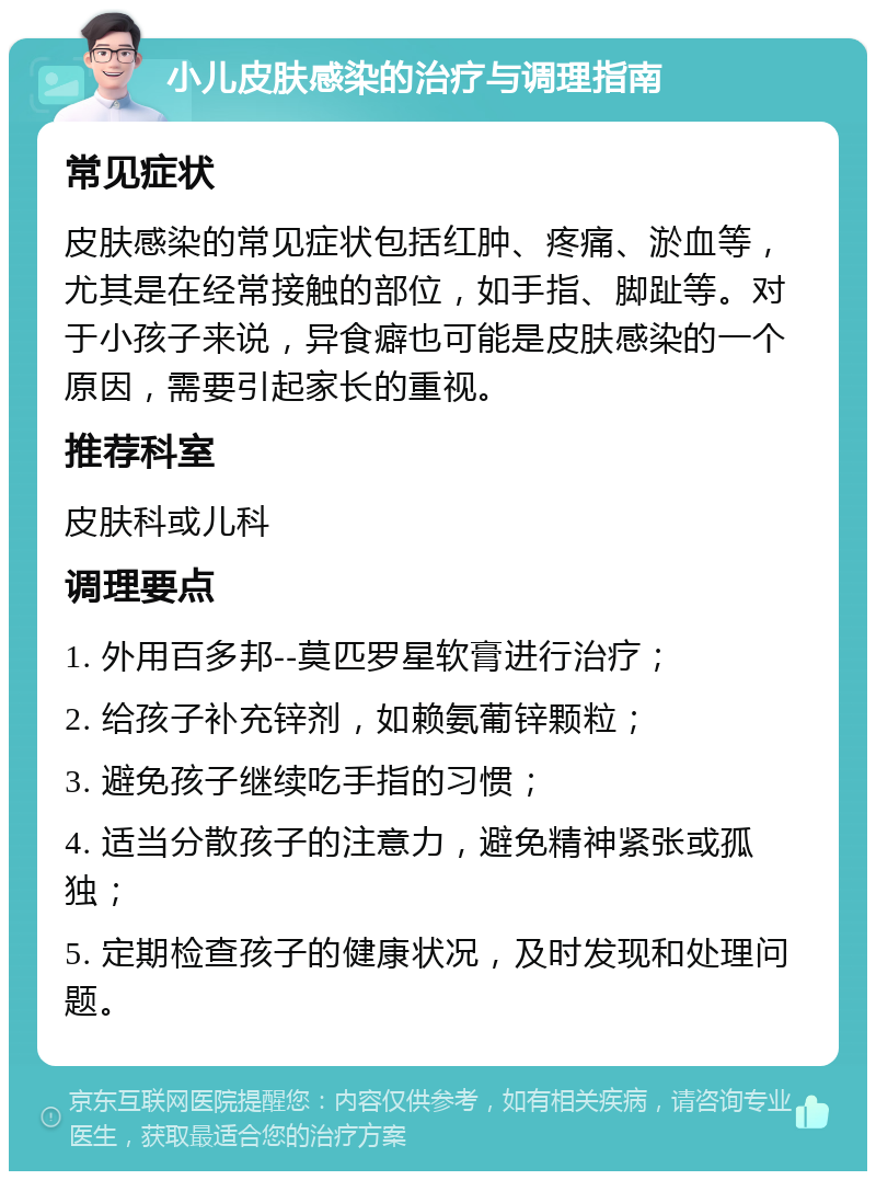 小儿皮肤感染的治疗与调理指南 常见症状 皮肤感染的常见症状包括红肿、疼痛、淤血等，尤其是在经常接触的部位，如手指、脚趾等。对于小孩子来说，异食癖也可能是皮肤感染的一个原因，需要引起家长的重视。 推荐科室 皮肤科或儿科 调理要点 1. 外用百多邦--莫匹罗星软膏进行治疗； 2. 给孩子补充锌剂，如赖氨葡锌颗粒； 3. 避免孩子继续吃手指的习惯； 4. 适当分散孩子的注意力，避免精神紧张或孤独； 5. 定期检查孩子的健康状况，及时发现和处理问题。