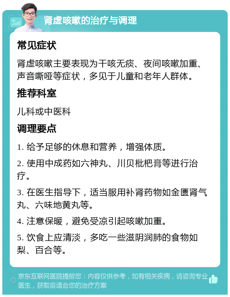 肾虚咳嗽的治疗与调理 常见症状 肾虚咳嗽主要表现为干咳无痰、夜间咳嗽加重、声音嘶哑等症状，多见于儿童和老年人群体。 推荐科室 儿科或中医科 调理要点 1. 给予足够的休息和营养，增强体质。 2. 使用中成药如六神丸、川贝枇杷膏等进行治疗。 3. 在医生指导下，适当服用补肾药物如金匮肾气丸、六味地黄丸等。 4. 注意保暖，避免受凉引起咳嗽加重。 5. 饮食上应清淡，多吃一些滋阴润肺的食物如梨、百合等。