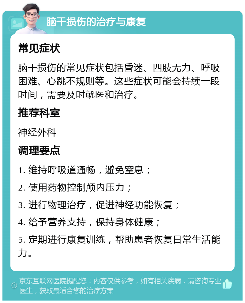 脑干损伤的治疗与康复 常见症状 脑干损伤的常见症状包括昏迷、四肢无力、呼吸困难、心跳不规则等。这些症状可能会持续一段时间，需要及时就医和治疗。 推荐科室 神经外科 调理要点 1. 维持呼吸道通畅，避免窒息； 2. 使用药物控制颅内压力； 3. 进行物理治疗，促进神经功能恢复； 4. 给予营养支持，保持身体健康； 5. 定期进行康复训练，帮助患者恢复日常生活能力。