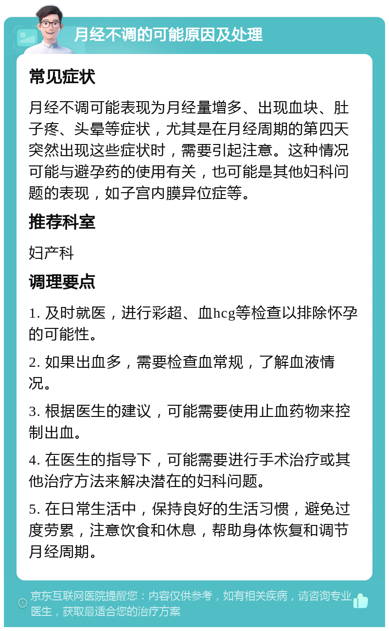 月经不调的可能原因及处理 常见症状 月经不调可能表现为月经量增多、出现血块、肚子疼、头晕等症状，尤其是在月经周期的第四天突然出现这些症状时，需要引起注意。这种情况可能与避孕药的使用有关，也可能是其他妇科问题的表现，如子宫内膜异位症等。 推荐科室 妇产科 调理要点 1. 及时就医，进行彩超、血hcg等检查以排除怀孕的可能性。 2. 如果出血多，需要检查血常规，了解血液情况。 3. 根据医生的建议，可能需要使用止血药物来控制出血。 4. 在医生的指导下，可能需要进行手术治疗或其他治疗方法来解决潜在的妇科问题。 5. 在日常生活中，保持良好的生活习惯，避免过度劳累，注意饮食和休息，帮助身体恢复和调节月经周期。