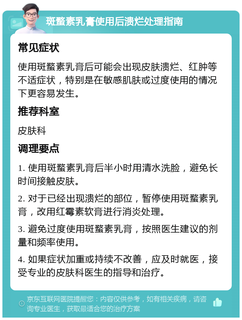 斑蝥素乳膏使用后溃烂处理指南 常见症状 使用斑蝥素乳膏后可能会出现皮肤溃烂、红肿等不适症状，特别是在敏感肌肤或过度使用的情况下更容易发生。 推荐科室 皮肤科 调理要点 1. 使用斑蝥素乳膏后半小时用清水洗脸，避免长时间接触皮肤。 2. 对于已经出现溃烂的部位，暂停使用斑蝥素乳膏，改用红霉素软膏进行消炎处理。 3. 避免过度使用斑蝥素乳膏，按照医生建议的剂量和频率使用。 4. 如果症状加重或持续不改善，应及时就医，接受专业的皮肤科医生的指导和治疗。