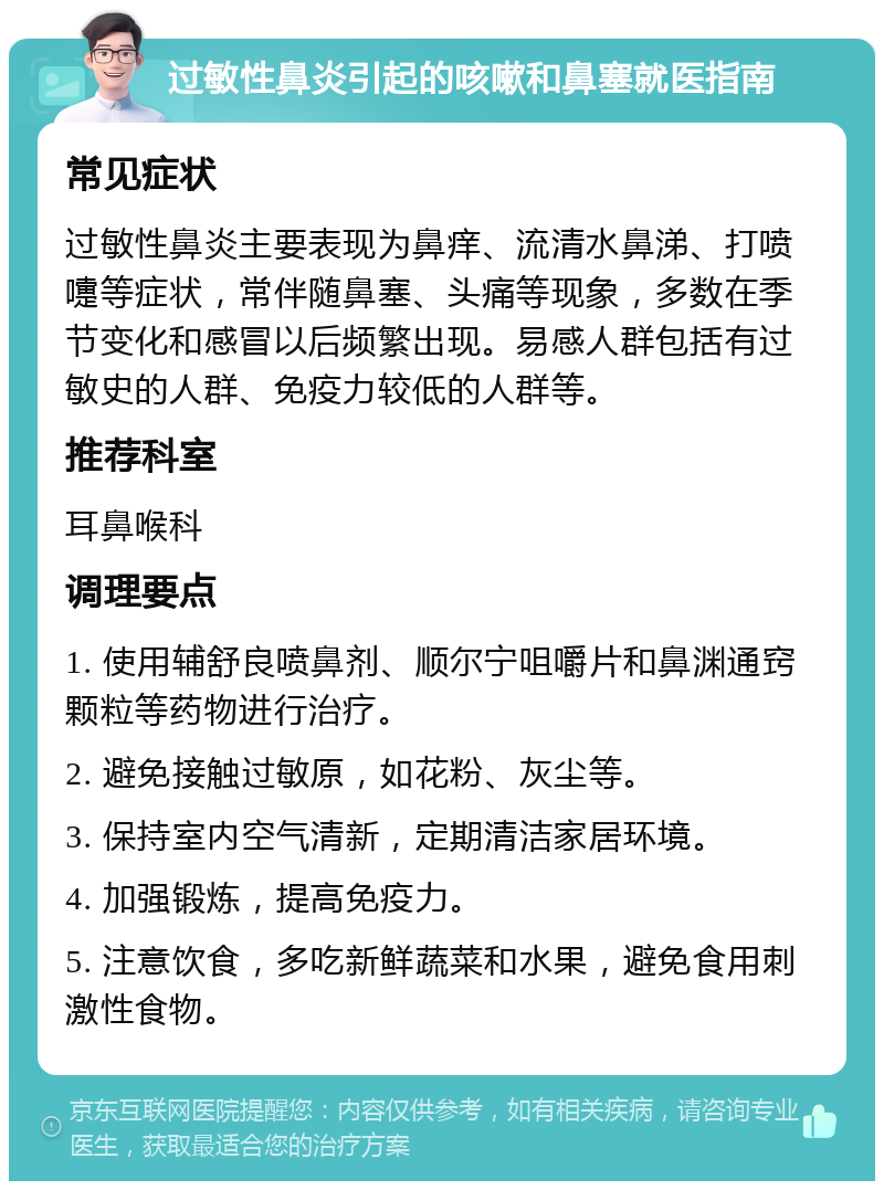 过敏性鼻炎引起的咳嗽和鼻塞就医指南 常见症状 过敏性鼻炎主要表现为鼻痒、流清水鼻涕、打喷嚏等症状，常伴随鼻塞、头痛等现象，多数在季节变化和感冒以后频繁出现。易感人群包括有过敏史的人群、免疫力较低的人群等。 推荐科室 耳鼻喉科 调理要点 1. 使用辅舒良喷鼻剂、顺尔宁咀嚼片和鼻渊通窍颗粒等药物进行治疗。 2. 避免接触过敏原，如花粉、灰尘等。 3. 保持室内空气清新，定期清洁家居环境。 4. 加强锻炼，提高免疫力。 5. 注意饮食，多吃新鲜蔬菜和水果，避免食用刺激性食物。