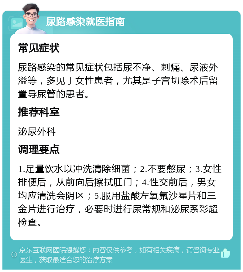 尿路感染就医指南 常见症状 尿路感染的常见症状包括尿不净、刺痛、尿液外溢等，多见于女性患者，尤其是子宫切除术后留置导尿管的患者。 推荐科室 泌尿外科 调理要点 1.足量饮水以冲洗清除细菌；2.不要憋尿；3.女性排便后，从前向后擦拭肛门；4.性交前后，男女均应清洗会阴区；5.服用盐酸左氧氟沙星片和三金片进行治疗，必要时进行尿常规和泌尿系彩超检查。