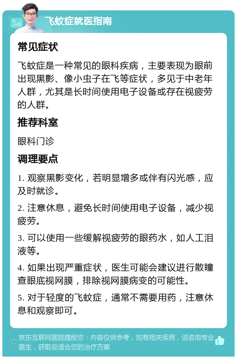 飞蚊症就医指南 常见症状 飞蚊症是一种常见的眼科疾病，主要表现为眼前出现黑影、像小虫子在飞等症状，多见于中老年人群，尤其是长时间使用电子设备或存在视疲劳的人群。 推荐科室 眼科门诊 调理要点 1. 观察黑影变化，若明显增多或伴有闪光感，应及时就诊。 2. 注意休息，避免长时间使用电子设备，减少视疲劳。 3. 可以使用一些缓解视疲劳的眼药水，如人工泪液等。 4. 如果出现严重症状，医生可能会建议进行散瞳查眼底视网膜，排除视网膜病变的可能性。 5. 对于轻度的飞蚊症，通常不需要用药，注意休息和观察即可。