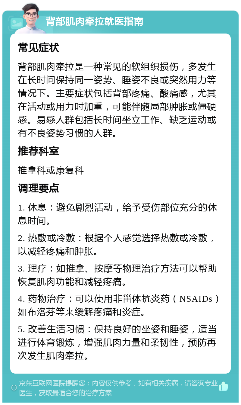 背部肌肉牵拉就医指南 常见症状 背部肌肉牵拉是一种常见的软组织损伤，多发生在长时间保持同一姿势、睡姿不良或突然用力等情况下。主要症状包括背部疼痛、酸痛感，尤其在活动或用力时加重，可能伴随局部肿胀或僵硬感。易感人群包括长时间坐立工作、缺乏运动或有不良姿势习惯的人群。 推荐科室 推拿科或康复科 调理要点 1. 休息：避免剧烈活动，给予受伤部位充分的休息时间。 2. 热敷或冷敷：根据个人感觉选择热敷或冷敷，以减轻疼痛和肿胀。 3. 理疗：如推拿、按摩等物理治疗方法可以帮助恢复肌肉功能和减轻疼痛。 4. 药物治疗：可以使用非甾体抗炎药（NSAIDs）如布洛芬等来缓解疼痛和炎症。 5. 改善生活习惯：保持良好的坐姿和睡姿，适当进行体育锻炼，增强肌肉力量和柔韧性，预防再次发生肌肉牵拉。