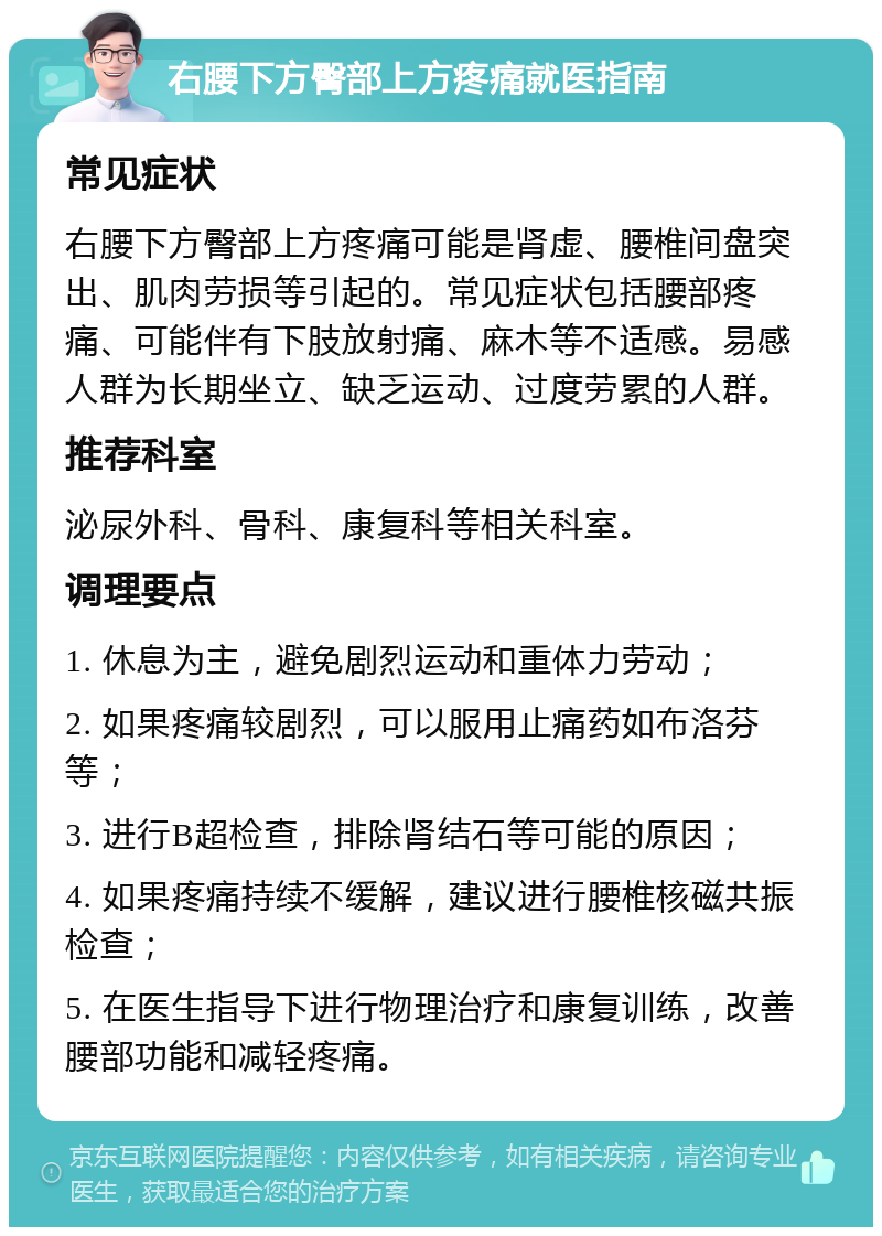 右腰下方臀部上方疼痛就医指南 常见症状 右腰下方臀部上方疼痛可能是肾虚、腰椎间盘突出、肌肉劳损等引起的。常见症状包括腰部疼痛、可能伴有下肢放射痛、麻木等不适感。易感人群为长期坐立、缺乏运动、过度劳累的人群。 推荐科室 泌尿外科、骨科、康复科等相关科室。 调理要点 1. 休息为主，避免剧烈运动和重体力劳动； 2. 如果疼痛较剧烈，可以服用止痛药如布洛芬等； 3. 进行B超检查，排除肾结石等可能的原因； 4. 如果疼痛持续不缓解，建议进行腰椎核磁共振检查； 5. 在医生指导下进行物理治疗和康复训练，改善腰部功能和减轻疼痛。