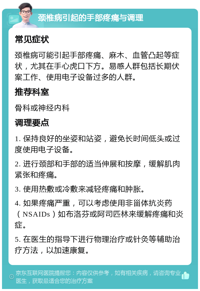 颈椎病引起的手部疼痛与调理 常见症状 颈椎病可能引起手部疼痛、麻木、血管凸起等症状，尤其在手心虎口下方。易感人群包括长期伏案工作、使用电子设备过多的人群。 推荐科室 骨科或神经内科 调理要点 1. 保持良好的坐姿和站姿，避免长时间低头或过度使用电子设备。 2. 进行颈部和手部的适当伸展和按摩，缓解肌肉紧张和疼痛。 3. 使用热敷或冷敷来减轻疼痛和肿胀。 4. 如果疼痛严重，可以考虑使用非甾体抗炎药（NSAIDs）如布洛芬或阿司匹林来缓解疼痛和炎症。 5. 在医生的指导下进行物理治疗或针灸等辅助治疗方法，以加速康复。